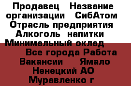 Продавец › Название организации ­ СибАтом › Отрасль предприятия ­ Алкоголь, напитки › Минимальный оклад ­ 16 000 - Все города Работа » Вакансии   . Ямало-Ненецкий АО,Муравленко г.